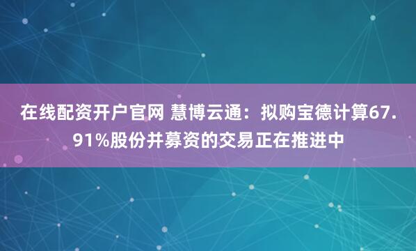 在线配资开户官网 慧博云通：拟购宝德计算67.91%股份并募资的交易正在推进中