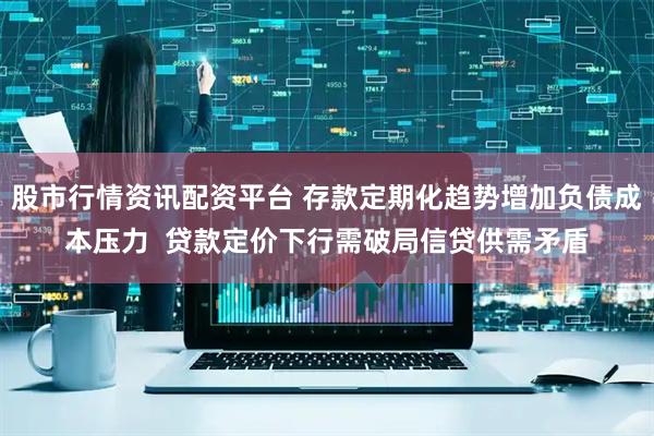 股市行情资讯配资平台 存款定期化趋势增加负债成本压力  贷款定价下行需破局信贷供需矛盾