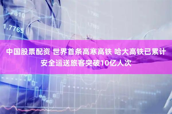 中国股票配资 世界首条高寒高铁 哈大高铁已累计安全运送旅客突破10亿人次