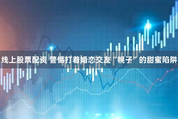 线上股票配资 警惕打着婚恋交友“幌子”的甜蜜陷阱