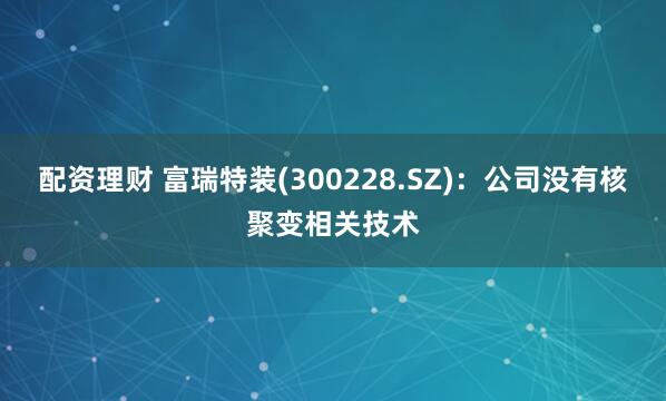 配资理财 富瑞特装(300228.SZ)：公司没有核聚变相关技术