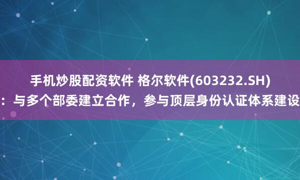 手机炒股配资软件 格尔软件(603232.SH)：与多个部委建立合作，参与顶层身份认证体系建设