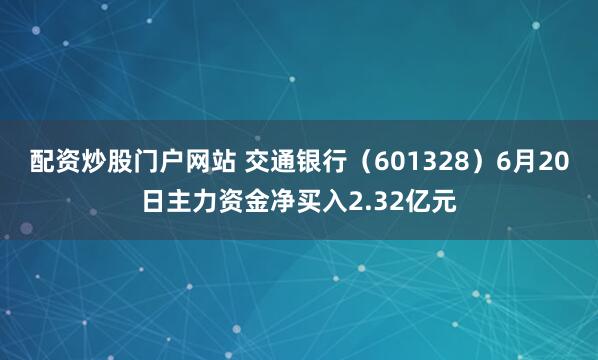 配资炒股门户网站 交通银行（601328）6月20日主力资金净买入2.32亿元