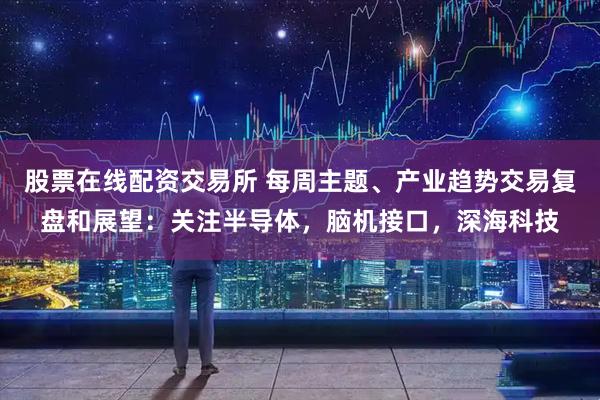 股票在线配资交易所 每周主题、产业趋势交易复盘和展望：关注半导体，脑机接口，深海科技