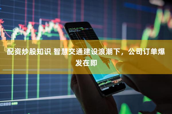 配资炒股知识 智慧交通建设浪潮下，公司订单爆发在即