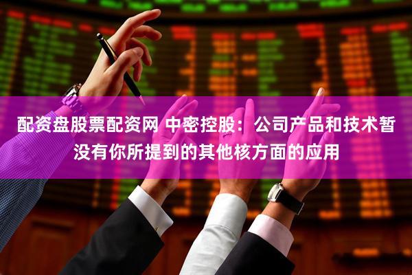 配资盘股票配资网 中密控股：公司产品和技术暂没有你所提到的其他核方面的应用