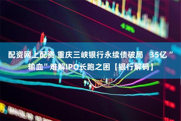配资网上配资 重庆三峡银行永续债破局   35亿“输血”难解IPO长跑之困【银行解码】