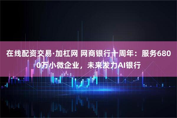 在线配资交易·加杠网 网商银行十周年：服务6800万小微企业，未来发力AI银行