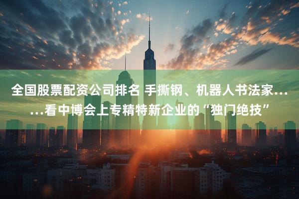 全国股票配资公司排名 手撕钢、机器人书法家……看中博会上专精特新企业的“独门绝技”