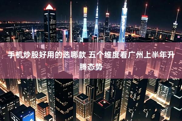 手机炒股好用的选哪款 五个维度看广州上半年升腾态势