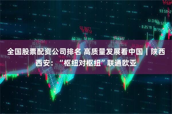 全国股票配资公司排名 高质量发展看中国｜陕西西安：“枢纽对枢纽”联通欧亚