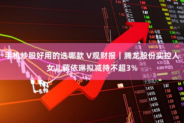 手机炒股好用的选哪款 V观财报｜腾龙股份实控人女儿蒋依琳拟减持不超3%