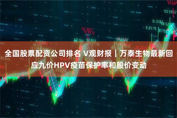 全国股票配资公司排名 V观财报｜万泰生物最新回应九价HPV疫苗保护率和股价变动