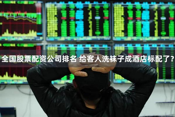 全国股票配资公司排名 给客人洗袜子成酒店标配了？