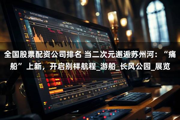 全国股票配资公司排名 当二次元邂逅苏州河：“痛船” 上新，开启别样航程_游船_长风公园_展览