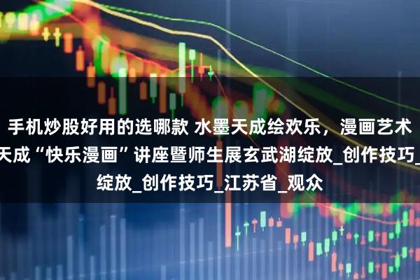 手机炒股好用的选哪款 水墨天成绘欢乐，漫画艺术润心田——禹天成“快乐漫画”讲座暨师生展玄武湖绽放_创作技巧_江苏省_观众