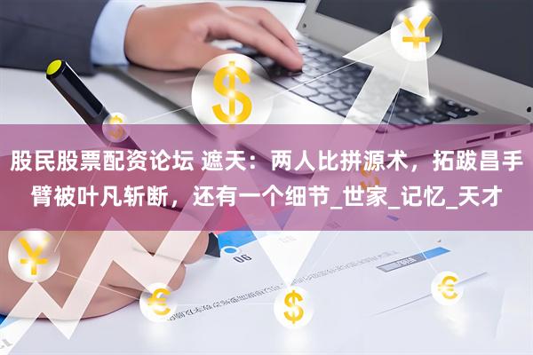股民股票配资论坛 遮天：两人比拼源术，拓跋昌手臂被叶凡斩断，还有一个细节_世家_记忆_天才