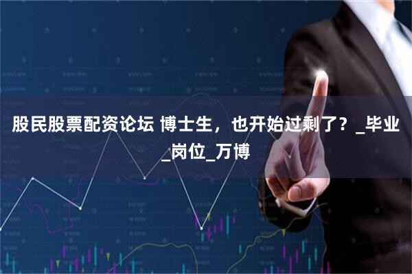 股民股票配资论坛 博士生，也开始过剩了？_毕业_岗位_万博