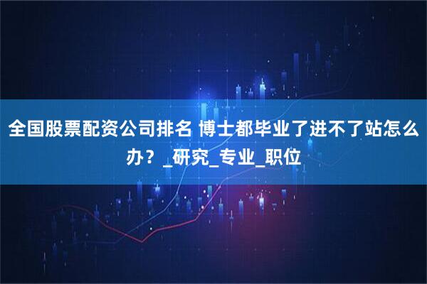 全国股票配资公司排名 博士都毕业了进不了站怎么办？_研究_专业_职位