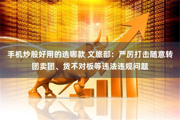 手机炒股好用的选哪款 文旅部：严厉打击随意转团卖团、货不对板等违法违规问题