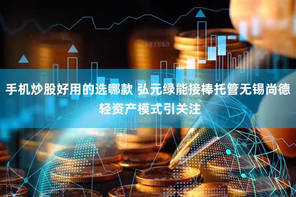 手机炒股好用的选哪款 弘元绿能接棒托管无锡尚德 轻资产模式引关注