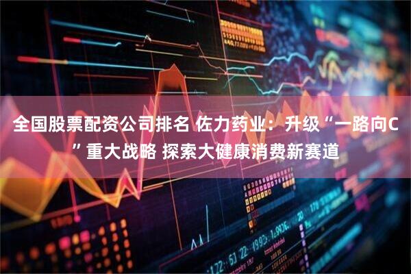 全国股票配资公司排名 佐力药业：升级“一路向C”重大战略 探索大健康消费新赛道