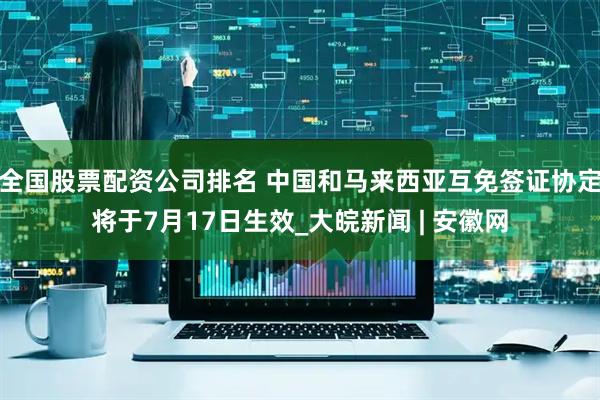 全国股票配资公司排名 中国和马来西亚互免签证协定将于7月17日生效_大皖新闻 | 安徽网