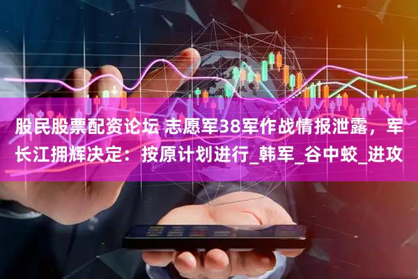 股民股票配资论坛 志愿军38军作战情报泄露，军长江拥辉决定：按原计划进行_韩军_谷中蛟_进攻