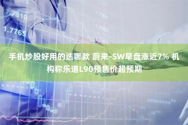 手机炒股好用的选哪款 蔚来-SW早盘涨近7% 机构称乐道L90预售价超预期