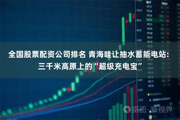 全国股票配资公司排名 青海哇让抽水蓄能电站: 三千米高原上的“超级充电宝”