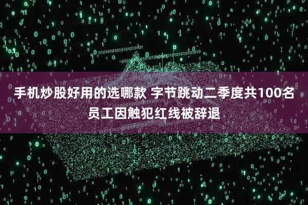 手机炒股好用的选哪款 字节跳动二季度共100名员工因触犯红线被辞退