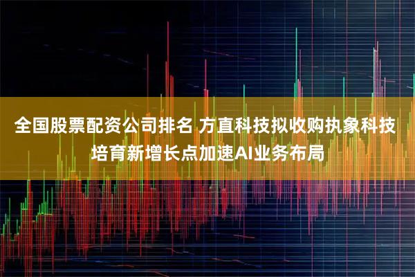 全国股票配资公司排名 方直科技拟收购执象科技 培育新增长点加速AI业务布局