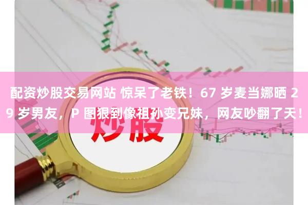 配资炒股交易网站 惊呆了老铁！67 岁麦当娜晒 29 岁男友，P 图狠到像祖孙变兄妹，网友吵翻了天！