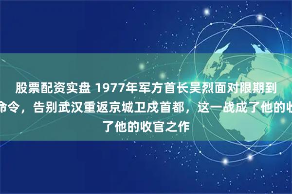 股票配资实盘 1977年军方首长吴烈面对限期到任的死命令，告别武汉重返京城卫戍首都，这一战成了他的收官之作