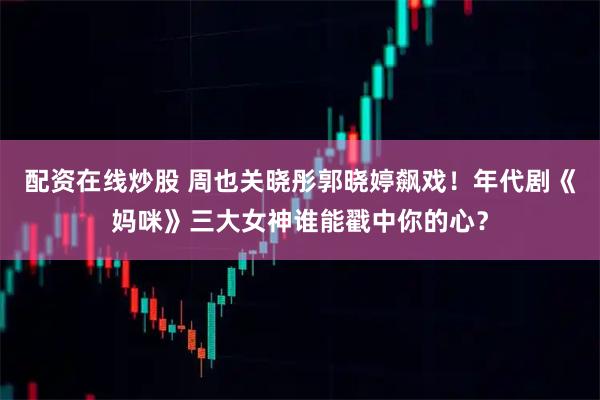 配资在线炒股 周也关晓彤郭晓婷飙戏！年代剧《妈咪》三大女神谁能戳中你的心？