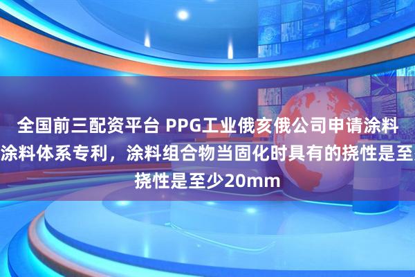 全国前三配资平台 PPG工业俄亥俄公司申请涂料组合物和涂料体系专利，涂料组合物当固化时具有的挠性是至少20mm