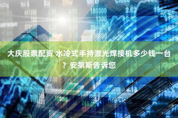 大庆股票配资 水冷式手持激光焊接机多少钱一台？安第斯告诉您
