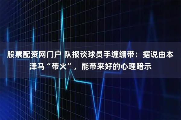 股票配资网门户 队报谈球员手缠绷带：据说由本泽马“带火”，能带来好的心理暗示
