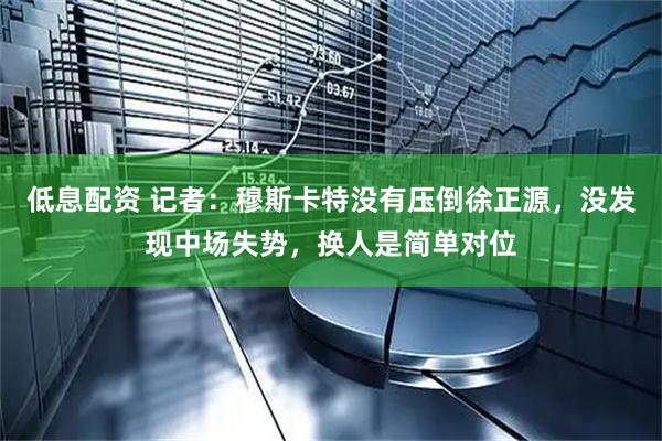 低息配资 记者：穆斯卡特没有压倒徐正源，没发现中场失势，换人是简单对位