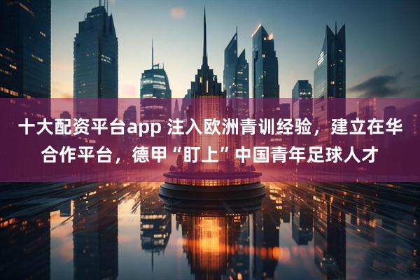 十大配资平台app 注入欧洲青训经验，建立在华合作平台，德甲“盯上”中国青年足球人才
