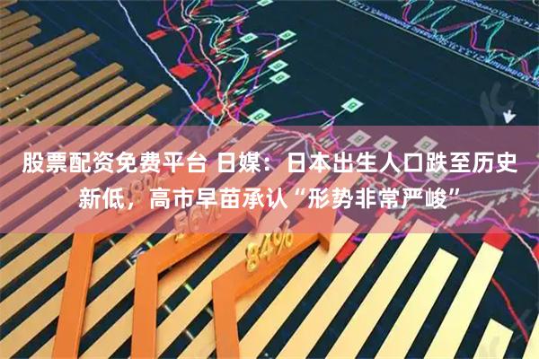股票配资免费平台 日媒：日本出生人口跌至历史新低，高市早苗承认“形势非常严峻”