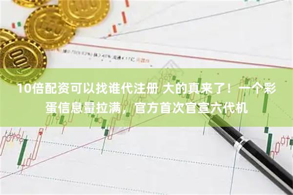 10倍配资可以找谁代注册 大的真来了！一个彩蛋信息量拉满，官方首次官宣六代机