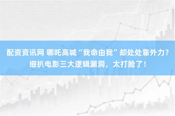 配资资讯网 哪吒高喊“我命由我”却处处靠外力？细扒电影三大逻辑漏洞，太打脸了！