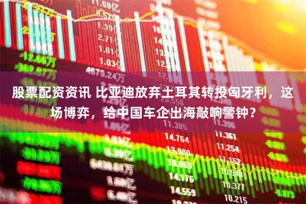 股票配资资讯 比亚迪放弃土耳其转投匈牙利，这场博弈，给中国车企出海敲响警钟？